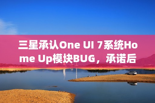 三星承认One UI 7系统Home Up模块BUG，承诺后续更新修复