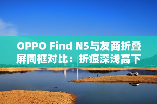 OPPO Find N5与友商折叠屏同框对比：折痕深浅高下立判