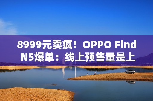 8999元卖疯！OPPO Find N5爆单：线上预售量是上一代的4.8倍