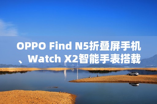 OPPO Find N5折叠屏手机、Watch X2智能手表搭载汇顶科技创新方案组合