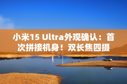 小米15 Ultra外观确认：首次拼接机身！双长焦四摄