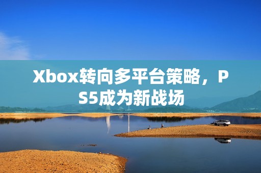Xbox转向多平台策略，PS5成为新战场