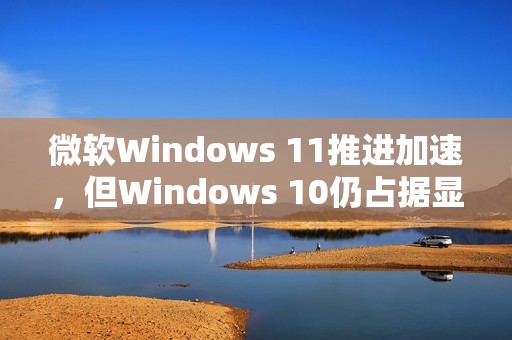 微软Windows 11推进加速，但Windows 10仍占据显著市场份额