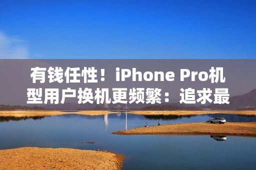 有钱任性！iPhone Pro机型用户换机更频繁：追求最新技术