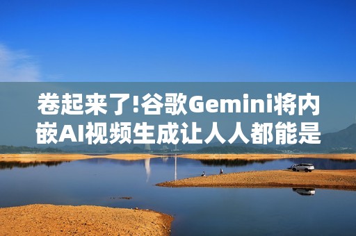 卷起来了!谷歌Gemini将内嵌AI视频生成让人人都能是导演