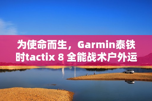 为使命而生，Garmin泰铁时tactix 8 全能战术户外运动手表全新上市