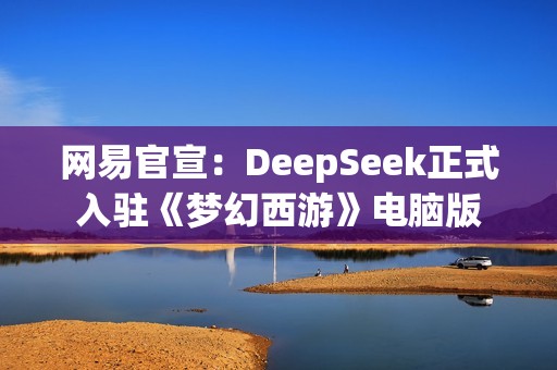 网易官宣：DeepSeek正式入驻《梦幻西游》电脑版