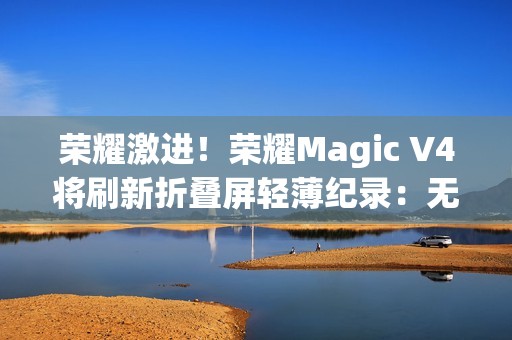 荣耀激进！荣耀Magic V4将刷新折叠屏轻薄纪录：无敌