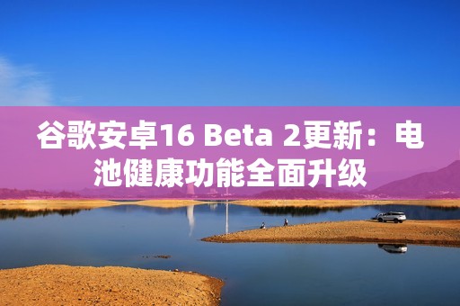 谷歌安卓16 Beta 2更新：电池健康功能全面升级