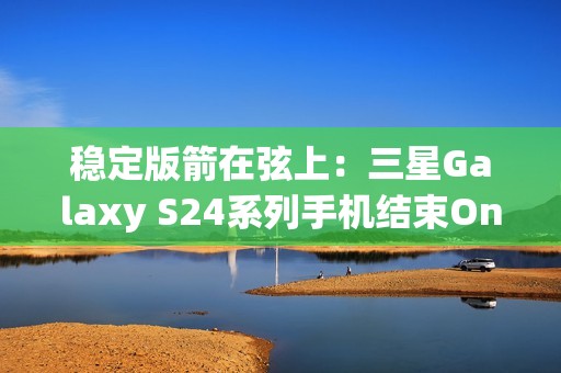 稳定版箭在弦上：三星Galaxy S24系列手机结束One UI 7 Beta测试计划