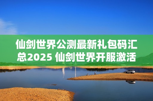 仙剑世界公测最新礼包码汇总2025 仙剑世界开服激活码分享