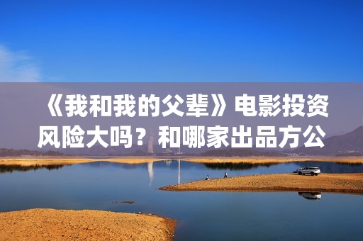 《我和我的父辈》电影投资风险大吗？和哪家出品方公司签约？(我和我的父辈演员表)