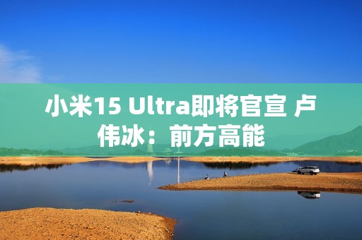 小米15 Ultra即将官宣 卢伟冰：前方高能