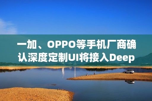 一加、OPPO等手机厂商确认深度定制UI将接入DeepSeek模型