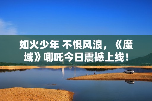 如火少年 不惧风浪，《魔域》哪吒今日震撼上线！