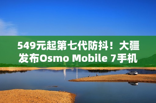 549元起第七代防抖！大疆发布Osmo Mobile 7手机云台
