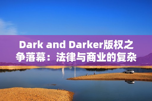 Dark and Darker版权之争落幕：法律与商业的复杂博弈