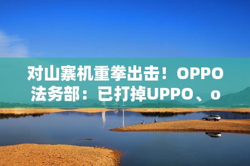 对山寨机重拳出击！OPPO法务部：已打掉UPPO、oddo等品牌