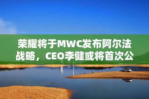 荣耀将于MWC发布阿尔法战略，CEO李健或将首次公开亮相