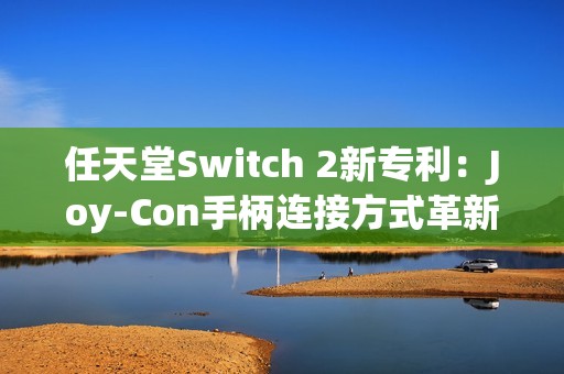 任天堂Switch 2新专利：Joy-Con手柄连接方式革新与倒置使用