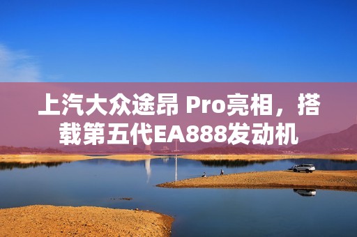 上汽大众途昂 Pro亮相，搭载第五代EA888发动机
