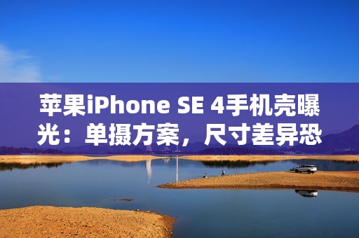 苹果iPhone SE 4手机壳曝光：单摄方案，尺寸差异恐不兼容iPhone 14手机壳
