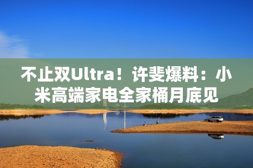 不止双Ultra！许斐爆料：小米高端家电全家桶月底见