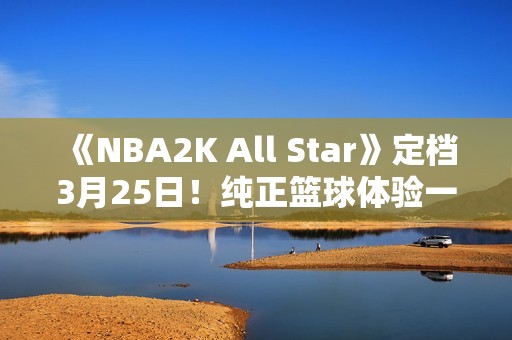 《NBA2K All Star》定档3月25日！纯正篮球体验一触即发