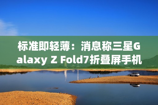 标准即轻薄：消息称三星Galaxy Z Fold7折叠屏手机目标厚度不超过10mm