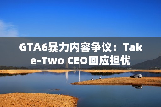 GTA6暴力内容争议：Take-Two CEO回应担忧