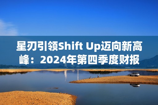 星刃引领Shift Up迈向新高峰：2024年第四季度财报亮点解读