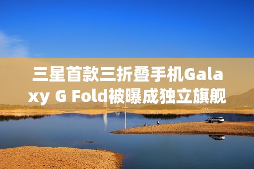 三星首款三折叠手机Galaxy G Fold被曝成独立旗舰，2026年1月单独发布