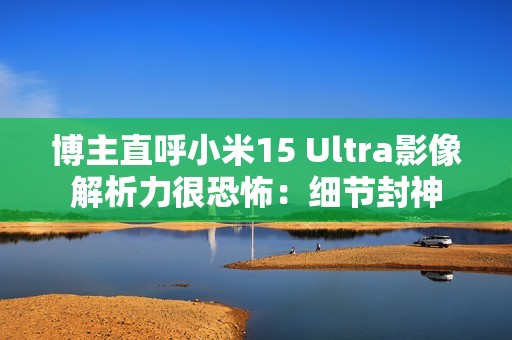 博主直呼小米15 Ultra影像解析力很恐怖：细节封神