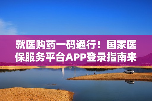 就医购药一码通行！国家医保服务平台APP登录指南来了