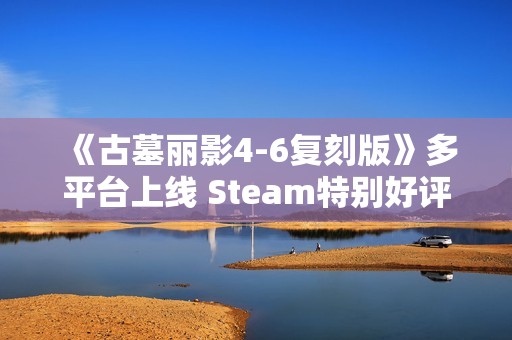 《古墓丽影4-6复刻版》多平台上线 Steam特别好评！