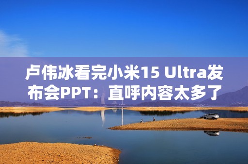 卢伟冰看完小米15 Ultra发布会PPT：直呼内容太多了 需要删减