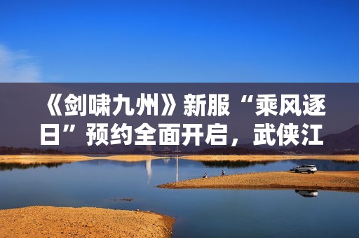 《剑啸九州》新服“乘风逐日”预约全面开启，武侠江湖再掀风云！