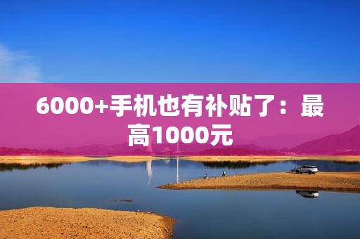 6000+手机也有补贴了：最高1000元