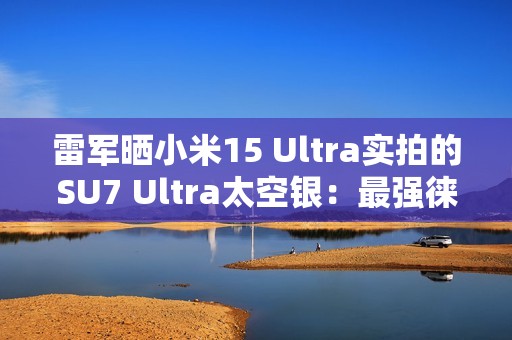 雷军晒小米15 Ultra实拍的SU7 Ultra太空银：最强徕卡长焦来了