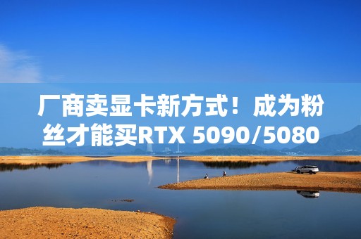 厂商卖显卡新方式！成为粉丝才能买RTX 5090/5080