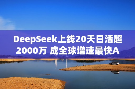 DeepSeek上线20天日活超2000万 成全球增速最快AI应用