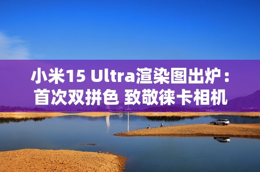 小米15 Ultra渲染图出炉：首次双拼色 致敬徕卡相机造型
