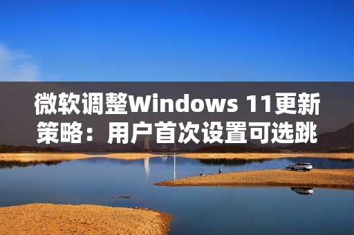 微软调整Windows 11更新策略：用户首次设置可选跳过更新