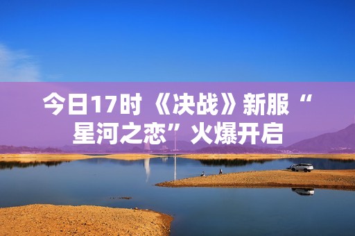 今日17时 《决战》新服“星河之恋”火爆开启