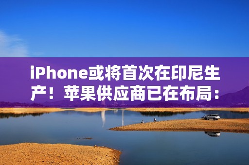 iPhone或将首次在印尼生产！苹果供应商已在布局：力图解除iPhone 16禁令