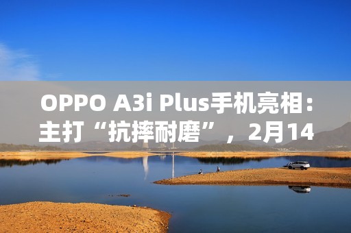 OPPO A3i Plus手机亮相：主打“抗摔耐磨”，2月14日发布