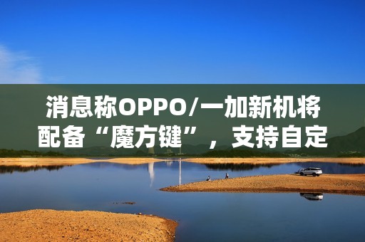消息称OPPO/一加新机将配备“魔方键”，支持自定义功能