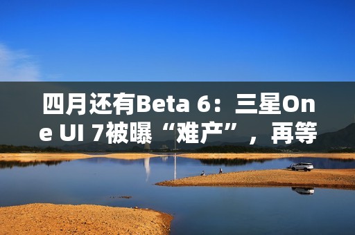 四月还有Beta 6：三星One UI 7被曝“难产”，再等安卓16都要发布了
