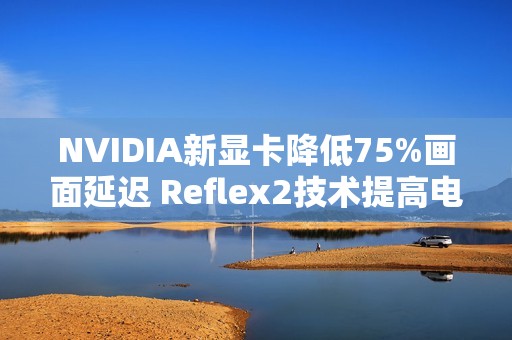 NVIDIA新显卡降低75%画面延迟 Reflex2技术提高电竞体验