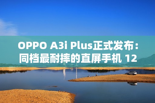 OPPO A3i Plus正式发布：同档最耐摔的直屏手机 1299元起